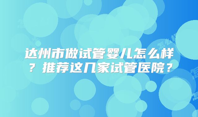 达州市做试管婴儿怎么样？推荐这几家试管医院？