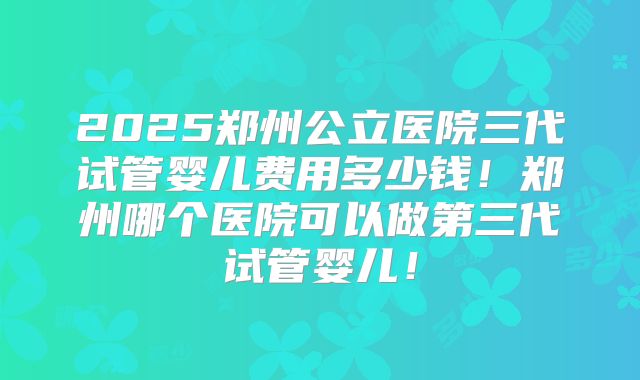 2025郑州公立医院三代试管婴儿费用多少钱！郑州哪个医院可以做第三代试管婴儿！