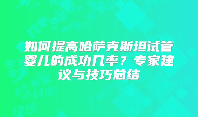 如何提高哈萨克斯坦试管婴儿的成功几率？专家建议与技巧总结