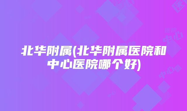 北华附属(北华附属医院和中心医院哪个好)