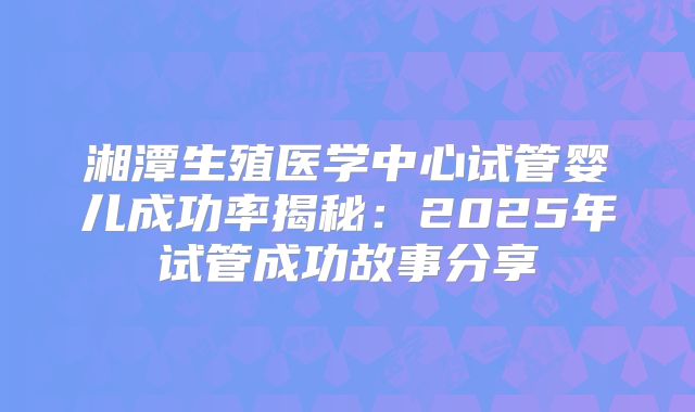 湘潭生殖医学中心试管婴儿成功率揭秘：2025年试管成功故事分享