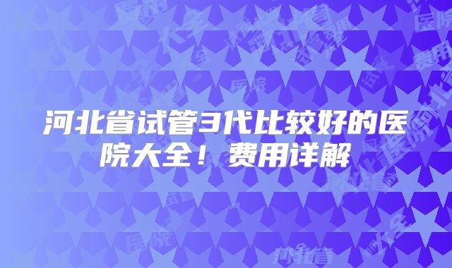 河北省试管3代比较好的医院大全！费用详解