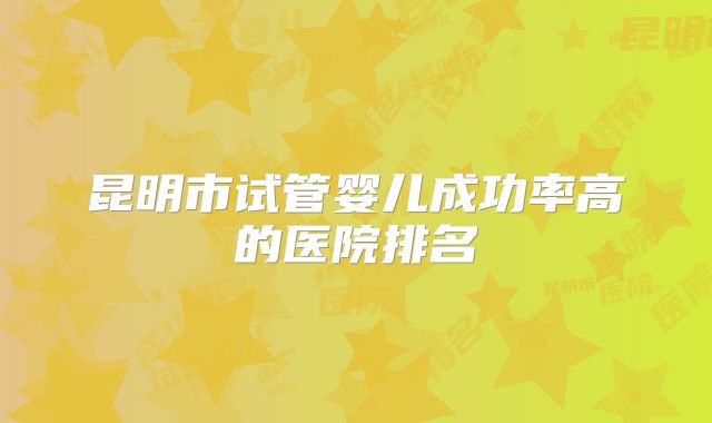 昆明市试管婴儿成功率高的医院排名