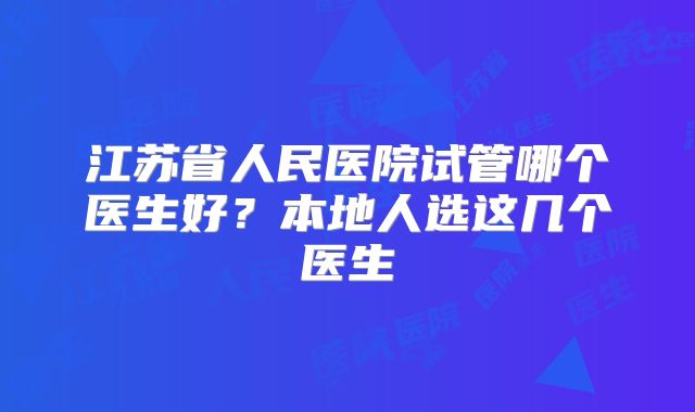 江苏省人民医院试管哪个医生好？本地人选这几个医生