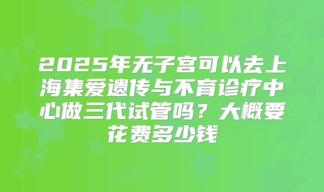 2025年无子宫可以去上海集爱遗传与不育诊疗中心做三代试管吗？大概要花费多少钱