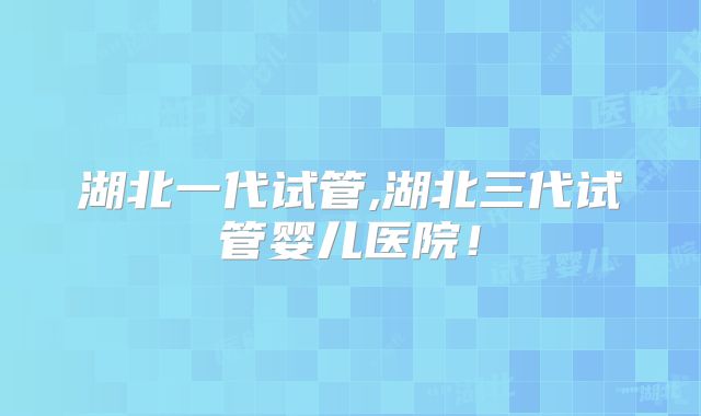 湖北一代试管,湖北三代试管婴儿医院！