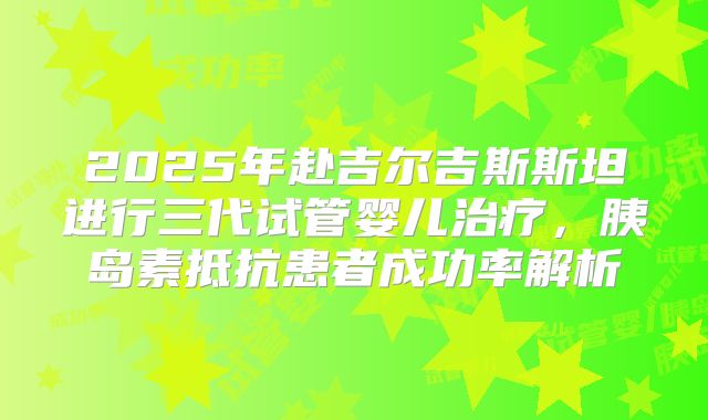 2025年赴吉尔吉斯斯坦进行三代试管婴儿治疗，胰岛素抵抗患者成功率解析
