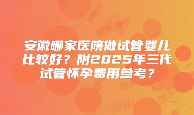 安徽哪家医院做试管婴儿比较好？附2025年三代试管怀孕费用参考？