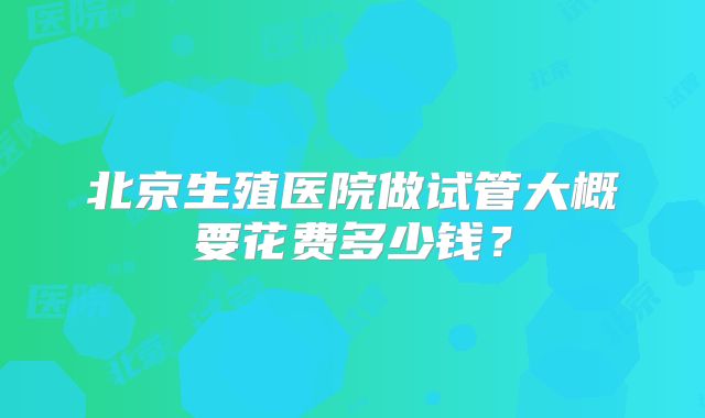 北京生殖医院做试管大概要花费多少钱?