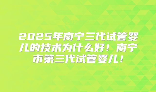 2025年南宁三代试管婴儿的技术为什么好！南宁市第三代试管婴儿！
