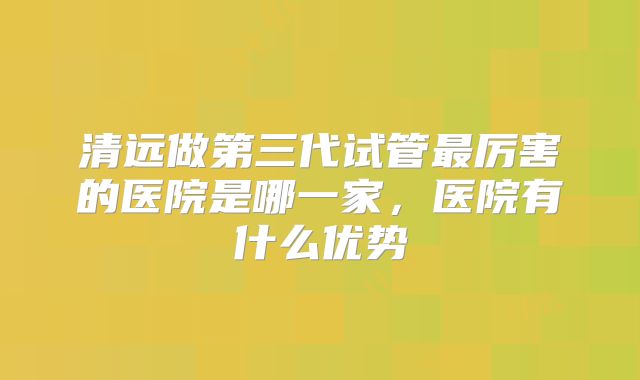 清远做第三代试管最厉害的医院是哪一家，医院有什么优势