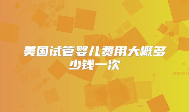 美国试管婴儿费用大概多少钱一次