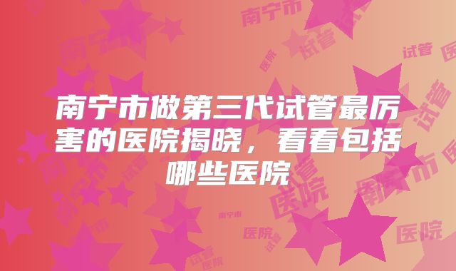 南宁市做第三代试管最厉害的医院揭晓,看看包括哪些医院