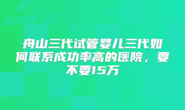 舟山三代试管婴儿三代如何联系成功率高的医院，要不要15万