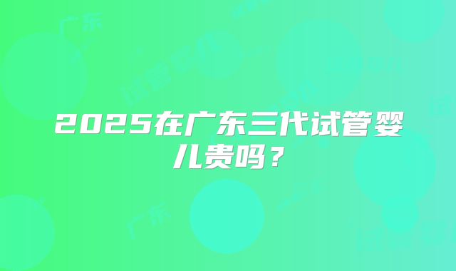 2025在广东三代试管婴儿贵吗？