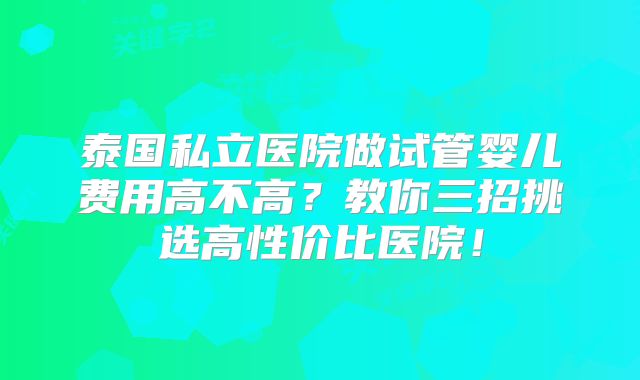 泰国私立医院做试管婴儿费用高不高?教你三招挑选高性价比医院!
