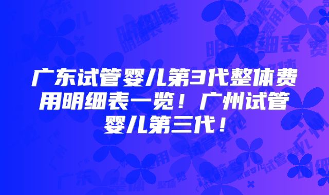 广东试管婴儿第3代整体费用明细表一览!广州试管婴儿第三代!