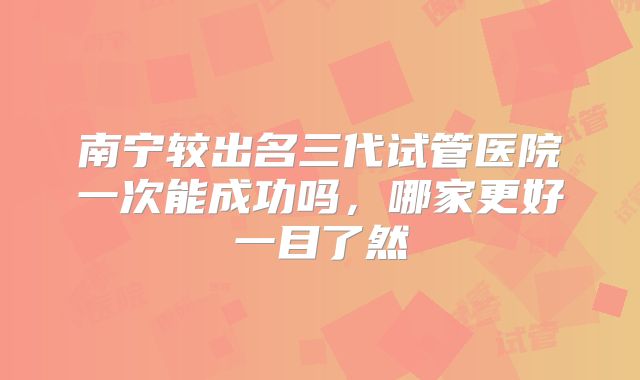 南宁较出名三代试管医院一次能成功吗，哪家更好一目了然