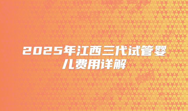 2025年江西三代试管婴儿费用详解