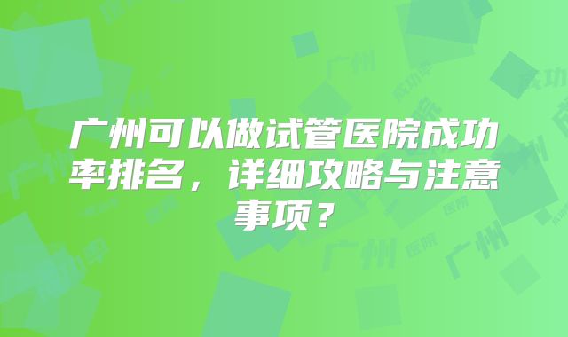 广州可以做试管医院成功率排名，详细攻略与注意事项？