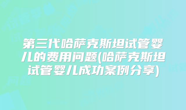 第三代哈萨克斯坦试管婴儿的费用问题(哈萨克斯坦试管婴儿成功案例分享)