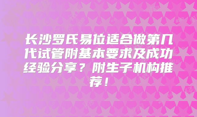长沙罗氏易位适合做第几代试管附基本要求及成功经验分享？附生子机构推荐！