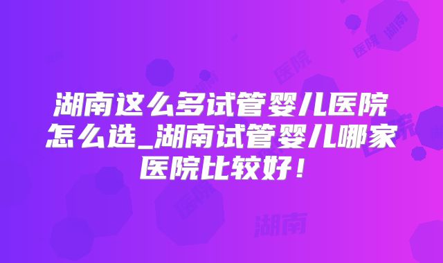 湖南这么多试管婴儿医院怎么选_湖南试管婴儿哪家医院比较好！