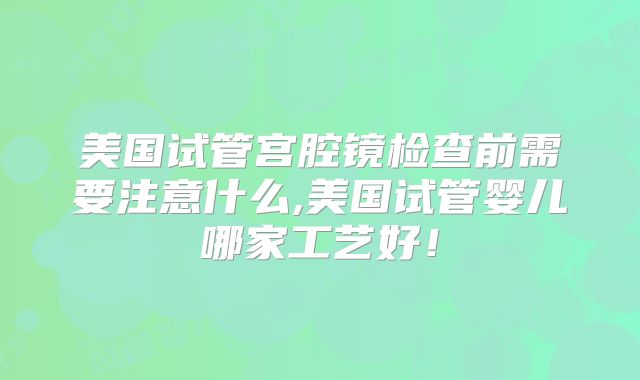 美国试管宫腔镜检查前需要注意什么,美国试管婴儿哪家工艺好！