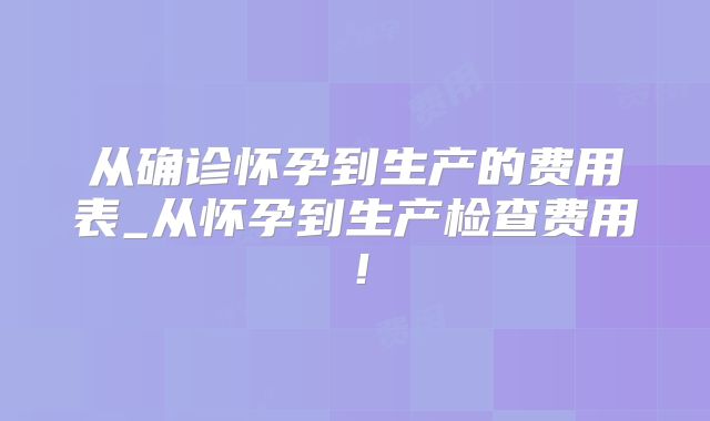 从确诊怀孕到生产的费用表_从怀孕到生产检查费用!