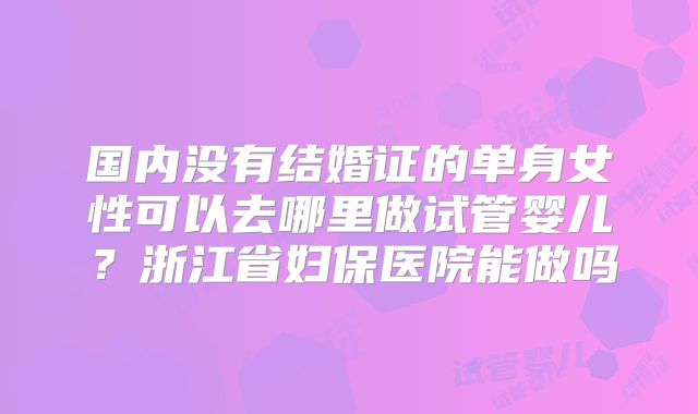 国内没有结婚证的单身女性可以去哪里做试管婴儿？浙江省妇保医院能做吗