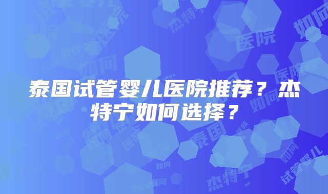 泰国试管婴儿医院推荐？杰特宁如何选择？