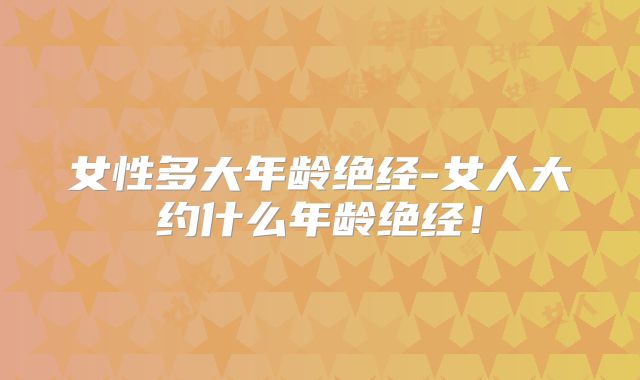 女性多大年龄绝经-女人大约什么年龄绝经！