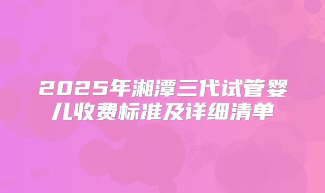 2025年湘潭三代试管婴儿收费标准及详细清单