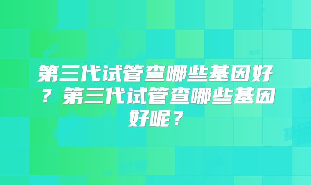 第三代试管查哪些基因好？第三代试管查哪些基因好呢？