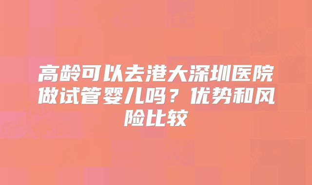 高龄可以去港大深圳医院做试管婴儿吗？优势和风险比较