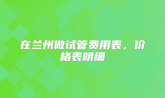 在兰州做试管费用表,价格表明细
