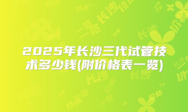 2025年长沙三代试管技术多少钱(附价格表一览)