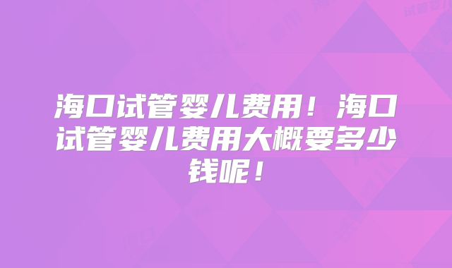 海口试管婴儿费用！海口试管婴儿费用大概要多少钱呢！