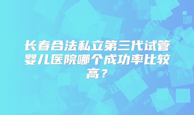 长春合法私立第三代试管婴儿医院哪个成功率比较高？