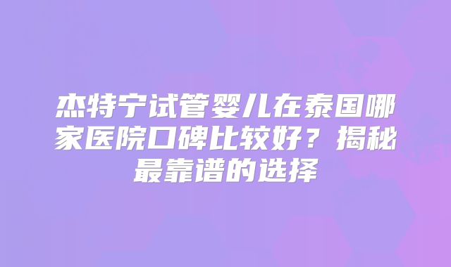 杰特宁试管婴儿在泰国哪家医院口碑比较好？揭秘最靠谱的选择