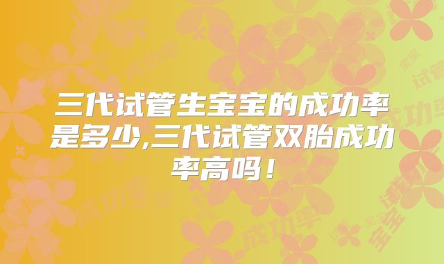三代试管生宝宝的成功率是多少,三代试管双胎成功率高吗!