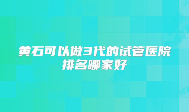 黄石可以做3代的试管医院排名哪家好