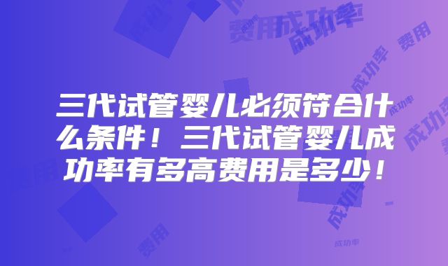 三代试管婴儿必须符合什么条件!三代试管婴儿成功率有多高费用是多少!