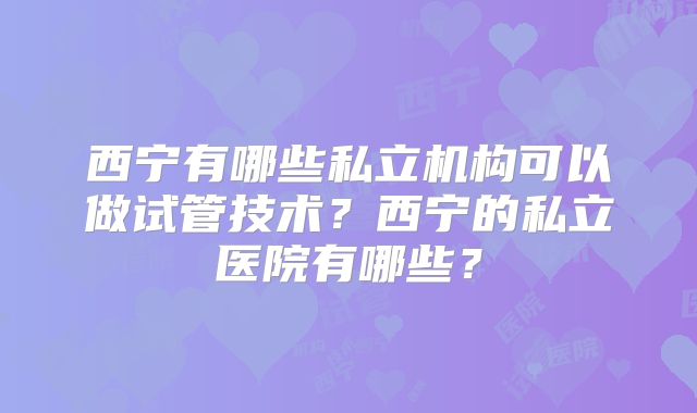 西宁有哪些私立机构可以做试管技术？西宁的私立医院有哪些？