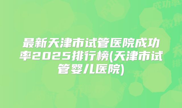 最新天津市试管医院成功率2025排行榜(天津市试管婴儿医院)
