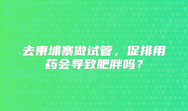 去柬埔寨做试管，促排用药会导致肥胖吗？