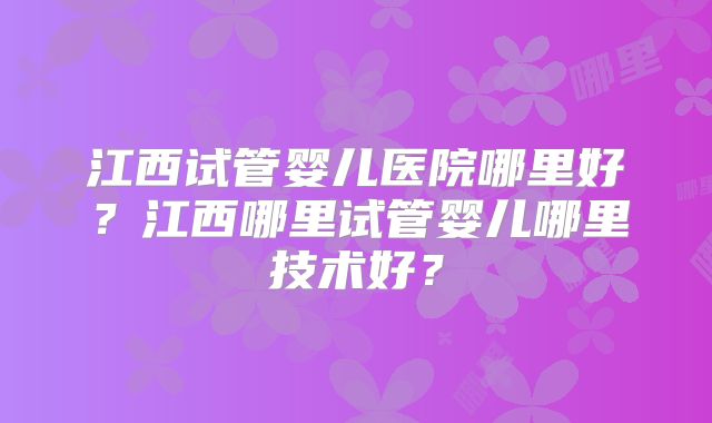 江西试管婴儿医院哪里好？江西哪里试管婴儿哪里技术好？