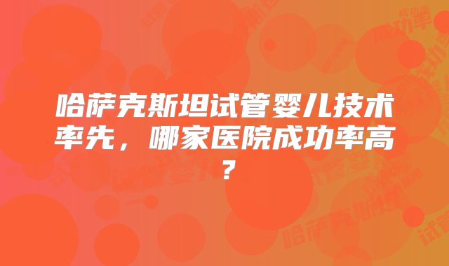 哈萨克斯坦试管婴儿技术率先，哪家医院成功率高？