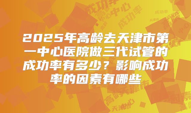 2025年高龄去天津市第一中心医院做三代试管的成功率有多少？影响成功率的因素有哪些