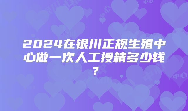 2024在银川正规生殖中心做一次人工授精多少钱？